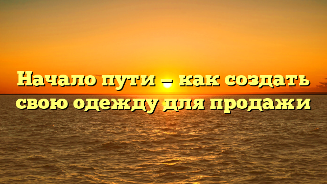 Начало пути — как создать свою одежду для продажи
