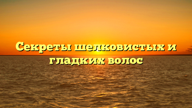 Секреты шелковистых и гладких волос