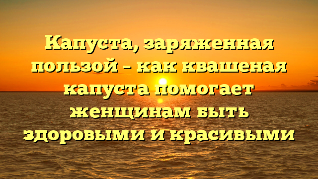 Капуста, заряженная пользой – как квашеная капуста помогает женщинам быть здоровыми и красивыми