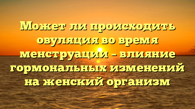Может ли происходить овуляция во время менструации – влияние гормональных изменений на женский организм