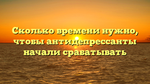 Сколько времени нужно, чтобы антидепрессанты начали срабатывать